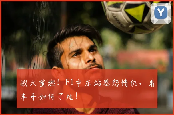 战火重燃！F1中东站恩怨情仇，看车手如何了结！