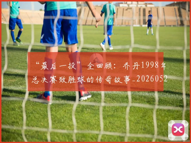 “最后一投”全回顾:乔丹1998年总决赛致胜球的传奇故事_20260526125618