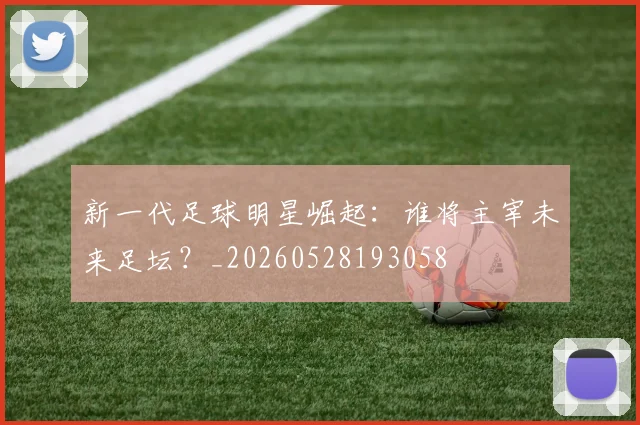 新一代足球明星崛起：谁将主宰未来足坛？_20260528193058