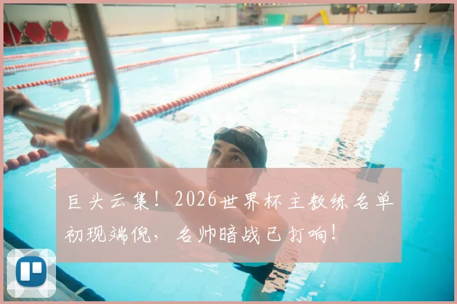 巨头云集！2026世界杯主教练名单初现端倪，名帅暗战已打响！