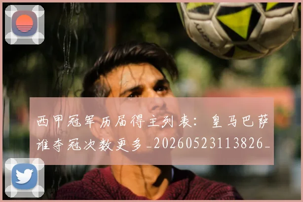西甲冠军历届得主列表：皇马巴萨谁夺冠次数更多_20260523113826_20260610170157