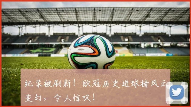 纪录被刷新！欧冠历史进球榜风云变幻，令人惊叹！