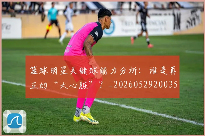 篮球明星关键球能力分析：谁是真正的“大心脏”？_20260529200355