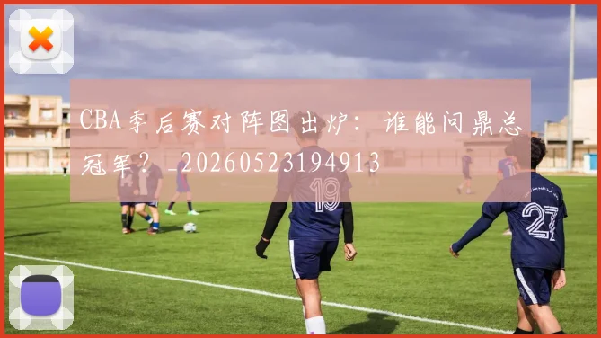 CBA季后赛对阵图出炉:谁能问鼎总冠军?_20260523194913
