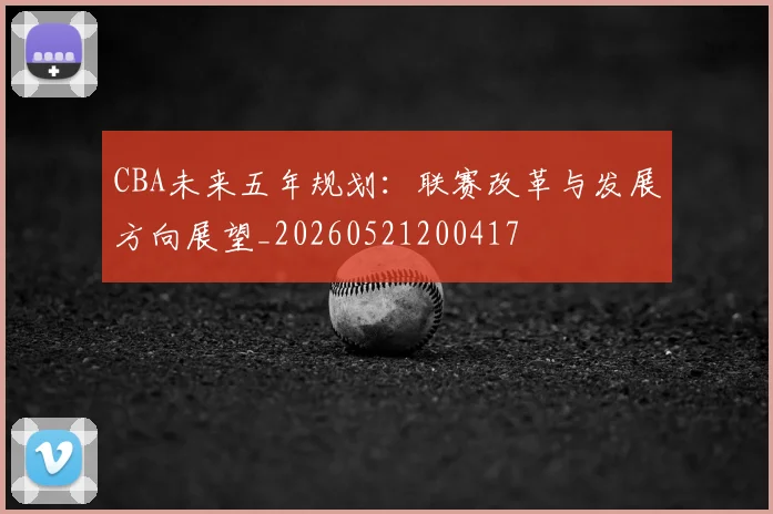 CBA未来五年规划：联赛改革与发展方向展望_20260521200417
